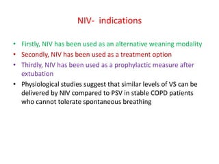 NIV- indications
• Firstly, NIV has been used as an alternative weaning modality
• Secondly, NIV has been used as a treatment option
• Thirdly, NIV has been used as a prophylactic measure after
extubation
• Physiological studies suggest that similar levels of VS can be
delivered by NIV compared to PSV in stable COPD patients
who cannot tolerate spontaneous breathing
 