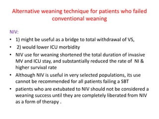 Alternative weaning technique for patients who failed
conventional weaning
NIV:
• 1) might be useful as a bridge to total withdrawal of VS,
• 2) would lower ICU morbidity
• NIV use for weaning shortened the total duration of invasive
MV and ICU stay, and substantially reduced the rate of NI &
higher survival rate
• Although NIV is useful in very selected populations, its use
cannot be recommended for all patients failing a SBT
• patients who are extubated to NIV should not be considered a
weaning success until they are completely liberated from NIV
as a form of therapy .
 