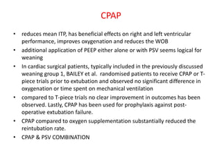 CPAP
• reduces mean ITP, has beneficial effects on right and left ventricular
performance, improves oxygenation and reduces the WOB
• additional application of PEEP either alone or with PSV seems logical for
weaning
• In cardiac surgical patients, typically included in the previously discussed
weaning group 1, BAILEY et al. randomised patients to receive CPAP or T-
piece trials prior to extubation and observed no significant difference in
oxygenation or time spent on mechanical ventilation
• compared to T-piece trials no clear improvement in outcomes has been
observed. Lastly, CPAP has been used for prophylaxis against post-
operative extubation failure.
• CPAP compared to oxygen supplementation substantially reduced the
reintubation rate.
• CPAP & PSV COMBINATION
 