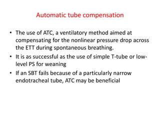 Automatic tube compensation
• The use of ATC, a ventilatory method aimed at
compensating for the nonlinear pressure drop across
the ETT during spontaneous breathing.
• It is as successful as the use of simple T-tube or low-
level PS for weaning
• If an SBT fails because of a particularly narrow
endotracheal tube, ATC may be beneficial
 