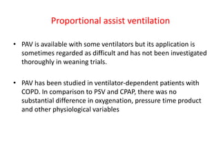 Proportional assist ventilation
• PAV is available with some ventilators but its application is
sometimes regarded as difficult and has not been investigated
thoroughly in weaning trials.
• PAV has been studied in ventilator-dependent patients with
COPD. In comparison to PSV and CPAP, there was no
substantial difference in oxygenation, pressure time product
and other physiological variables
 