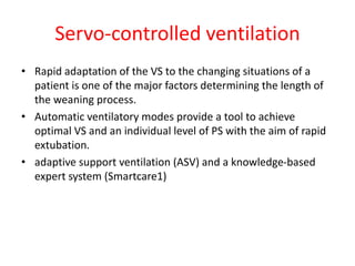 Servo-controlled ventilation
• Rapid adaptation of the VS to the changing situations of a
patient is one of the major factors determining the length of
the weaning process.
• Automatic ventilatory modes provide a tool to achieve
optimal VS and an individual level of PS with the aim of rapid
extubation.
• adaptive support ventilation (ASV) and a knowledge-based
expert system (Smartcare1)
 