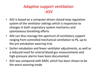 Adaptive support ventilation
-ASV
• ASV is based on a computer-driven closed-loop regulation
system of the ventilator settings which is responsive to
changes in both respiratory system mechanics and
spontaneous breathing efforts
• ASV can thus manage the spectrum of ventilatory support
ranging from controlled mechanical ventilation to PS, up to
the pre-extubation weaning trial.
• Earlier extubation and fewer ventilator adjustments, as well as
a reduced need for arterial blood gas measurements and
high-pressure alarms have been documented
• ASV was compared with SIMV, which has been shown to be
the worst weaning mode
 