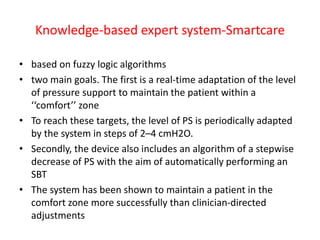 Knowledge-based expert system-Smartcare
• based on fuzzy logic algorithms
• two main goals. The first is a real-time adaptation of the level
of pressure support to maintain the patient within a
‘‘comfort’’ zone
• To reach these targets, the level of PS is periodically adapted
by the system in steps of 2–4 cmH2O.
• Secondly, the device also includes an algorithm of a stepwise
decrease of PS with the aim of automatically performing an
SBT
• The system has been shown to maintain a patient in the
comfort zone more successfully than clinician-directed
adjustments
 
