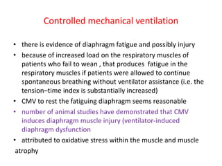Controlled mechanical ventilation
• there is evidence of diaphragm fatigue and possibly injury
• because of increased load on the respiratory muscles of
patients who fail to wean , that produces fatigue in the
respiratory muscles if patients were allowed to continue
spontaneous breathing without ventilator assistance (i.e. the
tension–time index is substantially increased)
• CMV to rest the fatiguing diaphragm seems reasonable
• number of animal studies have demonstrated that CMV
induces diaphragm muscle injury (ventilator-induced
diaphragm dysfunction
• attributed to oxidative stress within the muscle and muscle
atrophy
 