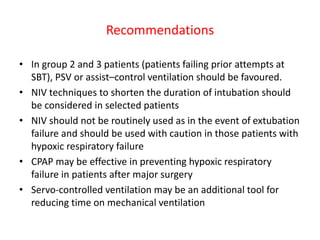 Recommendations
• In group 2 and 3 patients (patients failing prior attempts at
SBT), PSV or assist–control ventilation should be favoured.
• NIV techniques to shorten the duration of intubation should
be considered in selected patients
• NIV should not be routinely used as in the event of extubation
failure and should be used with caution in those patients with
hypoxic respiratory failure
• CPAP may be effective in preventing hypoxic respiratory
failure in patients after major surgery
• Servo-controlled ventilation may be an additional tool for
reducing time on mechanical ventilation
 