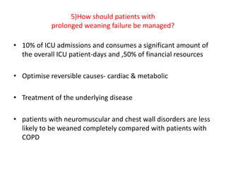 5)How should patients with
prolonged weaning failure be managed?
• 10% of ICU admissions and consumes a significant amount of
the overall ICU patient-days and ,50% of financial resources
• Optimise reversible causes- cardiac & metabolic
• Treatment of the underlying disease
• patients with neuromuscular and chest wall disorders are less
likely to be weaned completely compared with patients with
COPD
 