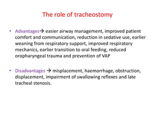 The role of tracheostomy
• Advantages easier airway management, improved patient
comfort and communication, reduction in sedative use, earlier
weaning from respiratory support, improved respiratory
mechanics, earlier transition to oral feeding, reduced
oropharyngeal trauma and prevention of VAP
• Disadvantages  misplacement, haemorrhage, obstruction,
displacement, impairment of swallowing reflexes and late
tracheal stenosis.
 