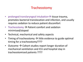 Tracheostomy
• prolonged translaryngeal intubation tissue trauma,
promotes bacterial translocation and infection, and usually
requires sedation to reduce patient discomfort
• Tracheostomy  Patient comfort and sedation
minimised/stoped
• Technical, mechanical and safety aspects
• Timing of tracheostomy  little evidence to guide optimal
timing for a tracheostomy????
• Outcome  Cohort studies report longer duration of
mechanical ventilation and ICU and hospital stay in
tracheostomised patients ????
 