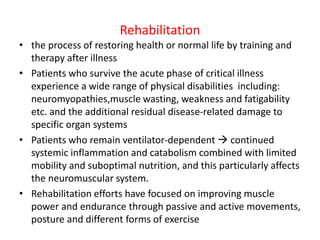 Rehabilitation
• the process of restoring health or normal life by training and
therapy after illness
• Patients who survive the acute phase of critical illness
experience a wide range of physical disabilities including:
neuromyopathies,muscle wasting, weakness and fatigability
etc. and the additional residual disease-related damage to
specific organ systems
• Patients who remain ventilator-dependent  continued
systemic inflammation and catabolism combined with limited
mobility and suboptimal nutrition, and this particularly affects
the neuromuscular system.
• Rehabilitation efforts have focused on improving muscle
power and endurance through passive and active movements,
posture and different forms of exercise
 