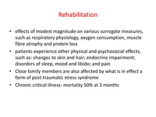 Rehabilitation
• effects of modest magnitude on various surrogate measures,
such as respiratory physiology, oxygen consumption, muscle
fibre atrophy and protein loss
• patients experience other physical and psychosocial effects,
such as: changes to skin and hair; endocrine impairment;
disorders of sleep, mood and libido; and pain
• Close family members are also affected by what is in effect a
form of post-traumatic stress syndrome
• Chronic critical illness- mortality 50% at 3 months
 