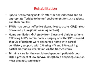 Rehabilitation
• Specialised weaning units  offer specialised teams and an
appropriate ‘‘bridge to home’’ environment for such patients
and their families
• SWUs may be cost-effective alternatives to acute ICUs(1) step-
down units, 2) regional weaning centres)
• Home ventilation  A study from Cleveland clinic in patients
following ARDS, cardiothoracic surgery or with COPD showed
that 9% of patients were discharged home with partial
ventilatory support, with 1% using NIV and 8% requiring
partial mechanical ventilation via the tracheostomy
• Terminal care for the ventilator-dependent patient poor
QOL + prospect of low survival rate(shared decision), clinician
must prognosticate truely
 