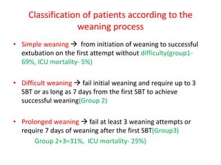 Classification of patients according to the
weaning process
• Simple weaning  from initiation of weaning to successful
extubation on the first attempt without difficulty(group1-
69%, ICU mortality- 5%)
• Difficult weaning  fail initial weaning and require up to 3
SBT or as long as 7 days from the first SBT to achieve
successful weaning(Group 2)
• Prolonged weaning  fail at least 3 weaning attempts or
require 7 days of weaning after the first SBT(Group3)
Group 2+3=31%, ICU mortality- 25%)
 