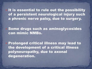  It is essential to rule out the possibility
 of a persistent neurological injury such
 a phrenic nerve palsy, due to surgery.

 Some drugs such as aminoglycosides
 can mimic NMBs.

 Prolonged critical illness may lead to
 the development of a critical illness
 polyneuropathy, due to axonal
 degeneration.
 