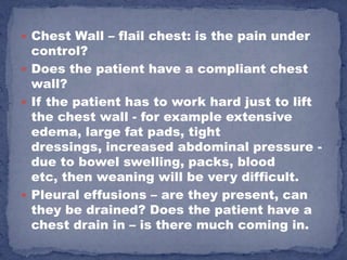  Chest Wall – flail chest: is the pain under
  control?
 Does the patient have a compliant chest
  wall?
 If the patient has to work hard just to lift
  the chest wall - for example extensive
  edema, large fat pads, tight
  dressings, increased abdominal pressure -
  due to bowel swelling, packs, blood
  etc, then weaning will be very difficult.
 Pleural effusions – are they present, can
  they be drained? Does the patient have a
  chest drain in – is there much coming in.
 