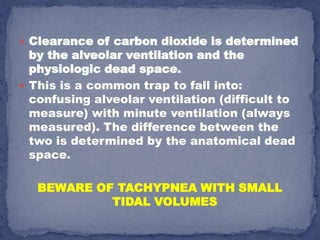  Clearance of carbon dioxide is determined
  by the alveolar ventilation and the
  physiologic dead space.
 This is a common trap to fall into:
  confusing alveolar ventilation (difficult to
  measure) with minute ventilation (always
  measured). The difference between the
  two is determined by the anatomical dead
  space.

   BEWARE OF TACHYPNEA WITH SMALL
            TIDAL VOLUMES
 