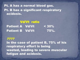 Pt. A has a normal blood gas.
Pt. B has a significant respiratory
 acidosis.

         Vd/Vt ratio
 Patient A Vd/Vt        < 30%
 Patient B Vd/Vt          75%.

 ????
 In the case of patient B, 75% of his
 respiratory effort is being
 wasted, leading to severe muscular
 fatigue and acidosis.
 