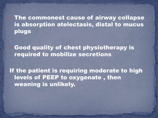  The commonest cause of airway collapse
 is absorption atelectasis, distal to mucus
 plugs

 Good quality of chest physiotherapy is
 required to mobilize secretions

If the patient is requiring moderate to high
  levels of PEEP to oxygenate , then
  weaning is unlikely.
 