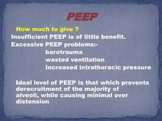  How much to give ?
Insufficient PEEP is of little benefit.
Excessive PEEP problems:-
           barotrauma
           wasted ventilation
           Increased intrathoracic pressure

 Ideal level of PEEP is that which prevents
 derecruitment of the majority of
 alveoli, while causing minimal over
 distension
 