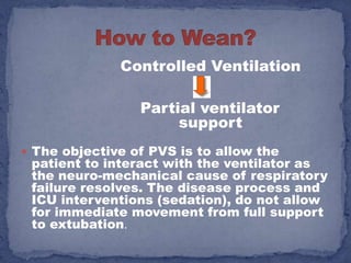 Controlled Ventilation

                 Partial ventilator
                      support
 The objective of PVS is to allow the
 patient to interact with the ventilator as
 the neuro-mechanical cause of respiratory
 failure resolves. The disease process and
 ICU interventions (sedation), do not allow
 for immediate movement from full support
 to extubation.
 
