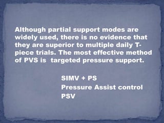 Although partial support modes are
widely used, there is no evidence that
they are superior to multiple daily T-
piece trials. The most effective method
of PVS is targeted pressure support.

             SIMV + PS
             Pressure Assist control
             PSV
 