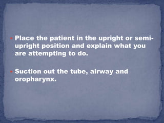  Place the patient in the upright or semi-
 upright position and explain what you
 are attempting to do.

 Suction out the tube, airway and
 oropharynx.
 