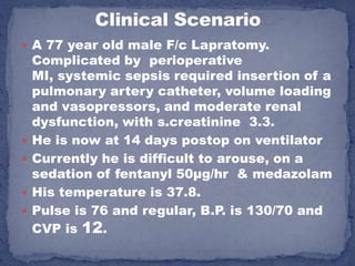  A 77 year old male F/c Lapratomy.
    Complicated by perioperative
    MI, systemic sepsis required insertion of a
    pulmonary artery catheter, volume loading
    and vasopressors, and moderate renal
    dysfunction, with s.creatinine 3.3.
   He is now at 14 days postop on ventilator
   Currently he is difficult to arouse, on a
    sedation of fentanyl 50μg/hr & medazolam
   His temperature is 37.8.
   Pulse is 76 and regular, B.P. is 130/70 and
    CVP is 12.
 