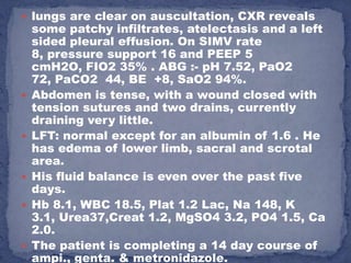  lungs are clear on auscultation, CXR reveals
    some patchy infiltrates, atelectasis and a left
    sided pleural effusion. On SIMV rate
    8, pressure support 16 and PEEP 5
    cmH2O, FIO2 35% . ABG :- pH 7.52, PaO2
    72, PaCO2 44, BE +8, SaO2 94%.
   Abdomen is tense, with a wound closed with
    tension sutures and two drains, currently
    draining very little.
   LFT: normal except for an albumin of 1.6 . He
    has edema of lower limb, sacral and scrotal
    area.
   His fluid balance is even over the past five
    days.
   Hb 8.1, WBC 18.5, Plat 1.2 Lac, Na 148, K
    3.1, Urea37,Creat 1.2, MgSO4 3.2, PO4 1.5, Ca
    2.0.
   The patient is completing a 14 day course of
    ampi., genta. & metronidazole.
 