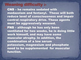  CNS – he remains sedated with
  medazolam and fentanyl. These will both
  reduce level of consciousness and impair
  central respiratory drive. These agents
  must be aggressively weaned.
 PNS – although he has only been
  ventilated for two weeks, he is doing little
  work himself, and may have some
  muscular atrophy. In addition, the
  combination of a low serum
  potassium, magnesium and phosphate
  need to be supplemented for muscular
  function.
 