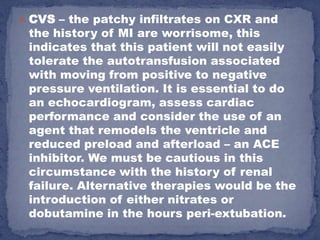  CVS – the patchy infiltrates on CXR and
 the history of MI are worrisome, this
 indicates that this patient will not easily
 tolerate the autotransfusion associated
 with moving from positive to negative
 pressure ventilation. It is essential to do
 an echocardiogram, assess cardiac
 performance and consider the use of an
 agent that remodels the ventricle and
 reduced preload and afterload – an ACE
 inhibitor. We must be cautious in this
 circumstance with the history of renal
 failure. Alternative therapies would be the
 introduction of either nitrates or
 dobutamine in the hours peri-extubation.
 