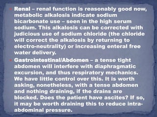  Renal – renal function is reasonably good now,
  metabolic alkalosis indicate sodium
  bicarbonate use – seen in the high serum
  sodium. This alkalosis can be corrected with
  judicious use of sodium chloride (the chloride
  will correct the alkalosis by returning to
  electro-neutrality) or increasing enteral free
  water delivery.
 Gastrointestinal/Abdomen – a tense tight
  abdomen will interfere with diaphragmatic
  excursion, and thus respiratory mechanics.
  We have little control over this. It is worth
  asking, nonetheless, with a tense abdomen
  and nothing draining, if the drains are
  blocked. Does the patient have ascites? If so,
  it may be worth draining this to reduce intra-
  abdominal pressure.
 