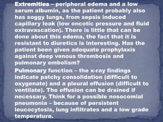  Extremities – peripheral edema and a low
  serum albumin, as the patient probably also
  has soggy lungs, from sepsis induced
  capillary leak (low oncotic pressure and fluid
  extravascation). There is little that can be
  done about this edema, the fact that it is
  resistant to diuretics is interesting. Has the
  patient been given adequate prophylaxis
  against deep venous thrombosis and
  pulmonary embolism?
 Pulmonary function – the x-ray findings
  indicate patchy consolidation (difficult to
  oxygenate) and a pleural effusion (difficult to
  ventilate). The effusion can be drained if
  necessary. Think for a possible nosocomial
  pneumonia – because of persistent
  leucocytosis, lung infiltrates and a low grade
  temperature.
 