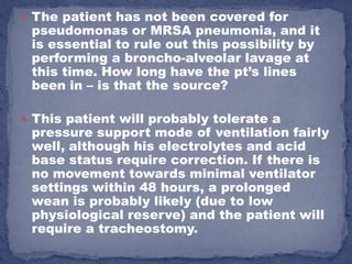  The patient has not been covered for
 pseudomonas or MRSA pneumonia, and it
 is essential to rule out this possibility by
 performing a broncho-alveolar lavage at
 this time. How long have the pt’s lines
 been in – is that the source?

 This patient will probably tolerate a
 pressure support mode of ventilation fairly
 well, although his electrolytes and acid
 base status require correction. If there is
 no movement towards minimal ventilator
 settings within 48 hours, a prolonged
 wean is probably likely (due to low
 physiological reserve) and the patient will
 require a tracheostomy.
 