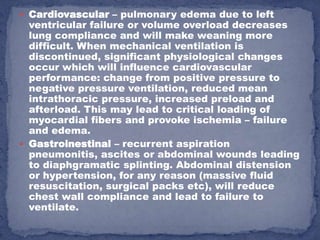  Cardiovascular – pulmonary edema due to left
  ventricular failure or volume overload decreases
  lung compliance and will make weaning more
  difficult. When mechanical ventilation is
  discontinued, significant physiological changes
  occur which will influence cardiovascular
  performance: change from positive pressure to
  negative pressure ventilation, reduced mean
  intrathoracic pressure, increased preload and
  afterload. This may lead to critical loading of
  myocardial fibers and provoke ischemia – failure
  and edema.
 Gastroinestinal – recurrent aspiration
  pneumonitis, ascites or abdominal wounds leading
  to diaphgramatic splinting. Abdominal distension
  or hypertension, for any reason (massive fluid
  resuscitation, surgical packs etc), will reduce
  chest wall compliance and lead to failure to
  ventilate.
 