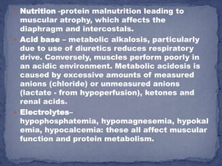  Nutrition -protein malnutrition leading to
  muscular atrophy, which affects the
  diaphragm and intercostals.
 Acid base – metabolic alkalosis, particularly
  due to use of diuretics reduces respiratory
  drive. Conversely, muscles perform poorly in
  an acidic environment. Metabolic acidosis is
  caused by excessive amounts of measured
  anions (chloride) or unmeasured anions
  (lactate - from hypoperfusion), ketones and
  renal acids.
 Electrolytes–
  hypophosphatemia, hypomagnesemia, hypokal
  emia, hypocalcemia: these all affect muscular
  function and protein metabolism.
 