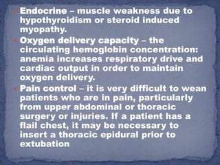  Endocrine – muscle weakness due to
  hypothyroidism or steroid induced
  myopathy.
 Oxygen delivery capacity – the
  circulating hemoglobin concentration:
  anemia increases respiratory drive and
  cardiac output in order to maintain
  oxygen delivery.
 Pain control – it is very difficult to wean
  patients who are in pain, particularly
  from upper abdominal or thoracic
  surgery or injuries. If a patient has a
  flail chest, it may be necessary to
  insert a thoracic epidural prior to
  extubation
 
