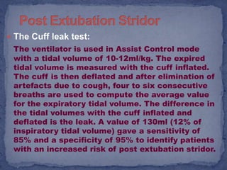  The Cuff leak test:
 The ventilator is used in Assist Control mode
 with a tidal volume of 10-12ml/kg. The expired
 tidal volume is measured with the cuff inflated.
 The cuff is then deflated and after elimination of
 artefacts due to cough, four to six consecutive
 breaths are used to compute the average value
 for the expiratory tidal volume. The difference in
 the tidal volumes with the cuff inflated and
 deflated is the leak. A value of 130ml (12% of
 inspiratory tidal volume) gave a sensitivity of
 85% and a specificity of 95% to identify patients
 with an increased risk of post extubation stridor.
 