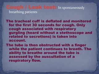 Cough / Leak test:        In spontaneously
 breathing patients

The tracheal cuff is deflated and monitored
 for the first 30 seconds for cough. Only
 cough associated with respiratory
 gurgling (heard without a stethoscope and
 related to secretions) is taken into
 account.
The tube is then obstructed with a finger
 while the patient continues to breath. The
 ability to breathe around the tube is
 assessed by the auscultation of a
 respiratory flow.
 