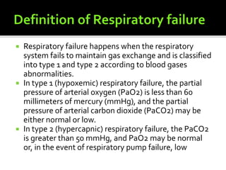  Respiratory failure happens when the respiratory
system fails to maintain gas exchange and is classified
into type 1 and type 2 according to blood gases
abnormalities.
 In type 1 (hypoxemic) respiratory failure, the partial
pressure of arterial oxygen (PaO2) is less than 60
millimeters of mercury (mmHg), and the partial
pressure of arterial carbon dioxide (PaCO2) may be
either normal or low.
 In type 2 (hypercapnic) respiratory failure, the PaCO2
is greater than 50 mmHg, and PaO2 may be normal
or, in the event of respiratory pump failure, low
 