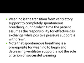  Weaning is the transition from ventilatory
support to completely spontaneous
breathing, during which time the patient
assumes the responsibility for effective gas
exchange while positive pressure support is
withdrawn.
 Note that spontaneous breathing is a
prerequisite for weaning to begin and
decreasing ventilator support is not the sole
criterion of successful weaning
 