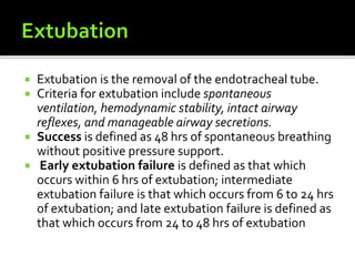  Extubation is the removal of the endotracheal tube.
 Criteria for extubation include spontaneous
ventilation, hemodynamic stability, intact airway
reflexes, and manageable airway secretions.
 Success is defined as 48 hrs of spontaneous breathing
without positive pressure support.
 Early extubation failure is defined as that which
occurs within 6 hrs of extubation; intermediate
extubation failure is that which occurs from 6 to 24 hrs
of extubation; and late extubation failure is defined as
that which occurs from 24 to 48 hrs of extubation
 