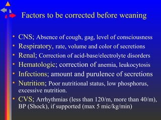 Factors to be corrected before weaning
• CNS; Absence of cough, gag, level of consciousness
• Respiratory, rate, volume and color of secretions
• Renal; Correction of acid-base/electrolyte disorders
• Hematologic; correction of anemia, leukocytosis
• Infections; amount and purulence of secretions
• Nutrition; Poor nutritional status, low phosphorus,
excessive nutrition.
• CVS; Arrhythmias (less than 120/m, more than 40/m),
BP (Shock), if supported (max 5 mic/kg/min)
 