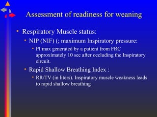 Assessment of readiness for weaning
• Respiratory Muscle status:
• NIP (NIF) (; maximum Inspiratory pressure:
• PI max generated by a patient from FRC
approximately 10 sec after occluding the Inspiratory
circuit.
• Rapid Shallow Breathing Index :
• RR/TV (in liters). Inspiratory muscle weakness leads
to rapid shallow breathing
 