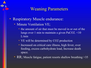 Weaning Parameters
• Respiratory Muscle endurance:
• Minute Ventilation VE;
• the amount of air that must be moved in or out of the
lungs over 1 min to maintain a given PaCO2. <10
L/min
• VE will be determined by CO2 production
• Increased on critical care illness, high fever, over
feeding, excess carbohydrate load, Increase death
space.
• RR; Muscle fatigue, patient resorts shallow breathing >35
 