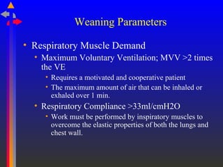 Weaning Parameters
• Respiratory Muscle Demand
• Maximum Voluntary Ventilation; MVV >2 times
the VE
• Requires a motivated and cooperative patient
• The maximum amount of air that can be inhaled or
exhaled over 1 min.
• Respiratory Compliance >33ml/cmH2O
• Work must be performed by inspiratory muscles to
overcome the elastic properties of both the lungs and
chest wall.
 