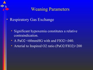Weaning Parameters
• Respiratory Gas Exchange
• Significant hypoxemia constitutes a relative
contraindication.
• A PaO2 <60mmHG with and FIO2>.040.
• Arterial to Inspired O2 ratio (PaO2/FIO2)>200
 