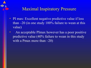 Maximal Inspiratory Pressure
• PI max: Excellent negative predictive value if less
than –20 (in one study 100% failure to wean at this
value)
• An acceptable PImax however has a poor positive
predictive value (40% failure to wean in this study
with a Pmax more than –20)
 