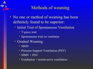 Methods of weaning
• No one or method of weaning has been
definitely found to be superior:
• Initial Trial of Spontaneous Ventilation
• T-piece trial
• Spontaneous trial on ventilator
• Gradual Weaning
• SIMV
• Pressure Support Ventilation (PSV)
• SIMV + PSV
• Extubation + noninvasive ventilation
 