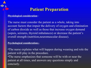 Patient Preparation
Physiological consideration:-
The nurse must consider the patient as a whole, taking into
account factors that impair the delivery of oxygen and elimination
of carbon dioxide as well as those that increase oxygen demand
(sepsis, seizures, thyroid imbalances) or decrease the patient’s
overall strength (nutrition,neuromuscular disease).
Psychological consideration:-
•The nurse explains what will happen during weaning and role the
patient will play in the procedure.
•The nurse emphasizes that someone will be with or near the
patient at all times, and answers any questions simply and
concisely.
 