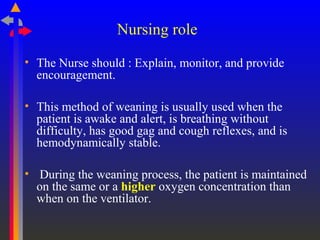Nursing role
• The Nurse should : Explain, monitor, and provide
encouragement.
• This method of weaning is usually used when the
patient is awake and alert, is breathing without
difficulty, has good gag and cough reflexes, and is
hemodynamically stable.
• During the weaning process, the patient is maintained
on the same or a higher oxygen concentration than
when on the ventilator.
 
